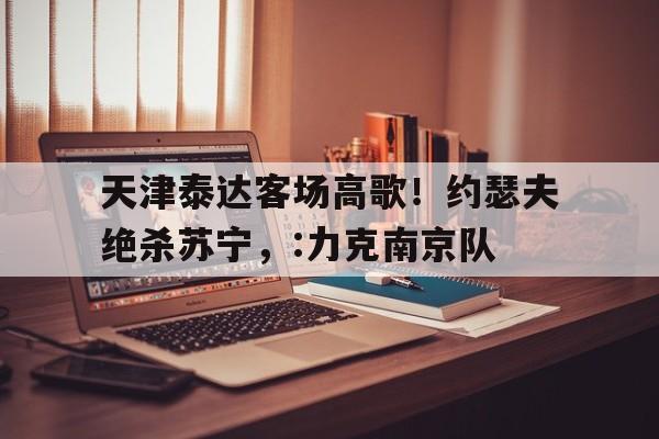 九州娱乐官方网站登录入口（九州娱乐体育、真人、游戏）-天津泰达客场高歌！约瑟夫绝杀苏宁，:力克南京队的简单介绍