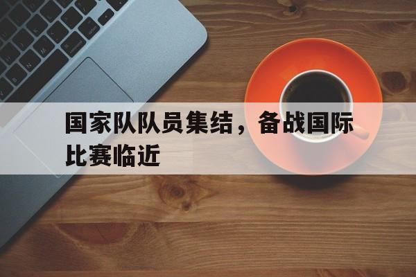 九州娱乐官方网站登录入口（九州娱乐体育、真人、游戏）-国家队队员集结，备战国际比赛临近的简单介绍