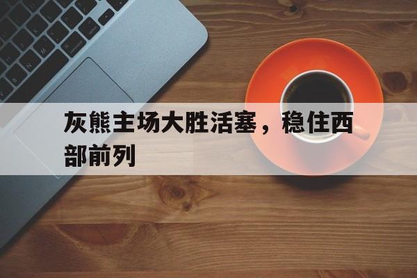 九州娱乐平台-灰熊主场大胜活塞，稳住西部前列
