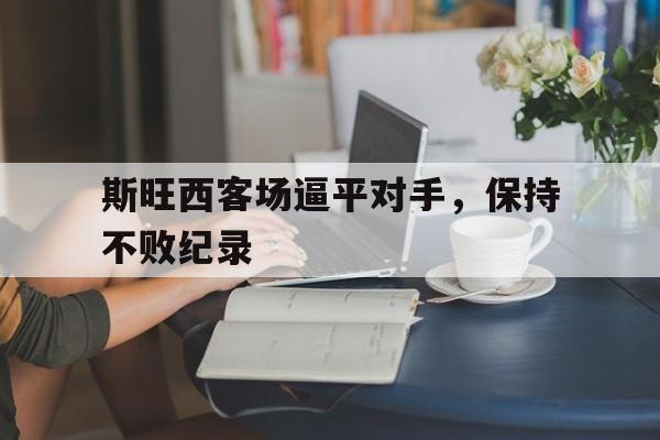 九州娱乐官方网站登录入口（九州娱乐体育、真人、游戏）-斯旺西客场逼平对手，保持不败纪录